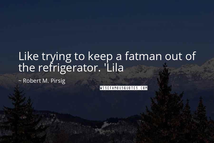Robert M. Pirsig quotes: Like trying to keep a fatman out of the refrigerator. 'Lila