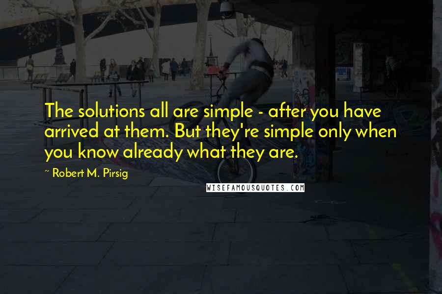 Robert M. Pirsig quotes: The solutions all are simple - after you have arrived at them. But they're simple only when you know already what they are.