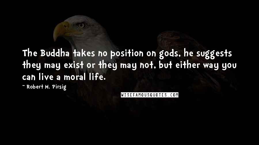Robert M. Pirsig quotes: The Buddha takes no position on gods, he suggests they may exist or they may not, but either way you can live a moral life.