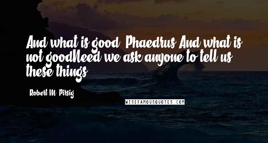 Robert M. Pirsig quotes: And what is good, Phaedrus,And what is not goodNeed we ask anyone to tell us these things?