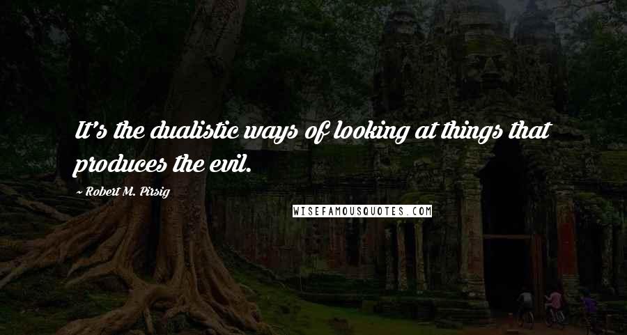 Robert M. Pirsig quotes: It's the dualistic ways of looking at things that produces the evil.