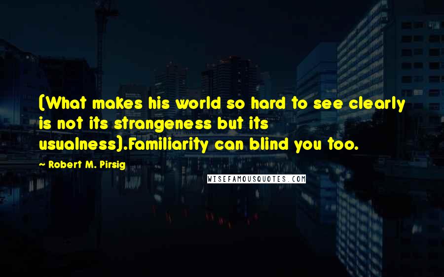 Robert M. Pirsig quotes: (What makes his world so hard to see clearly is not its strangeness but its usualness).Familiarity can blind you too.