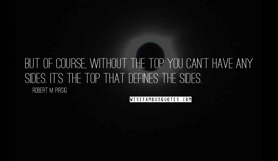 Robert M. Pirsig quotes: But of course, without the top you can't have any sides. It's the top that defines the sides.
