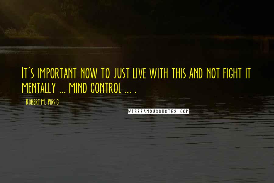 Robert M. Pirsig quotes: It's important now to just live with this and not fight it mentally ... mind control ... .
