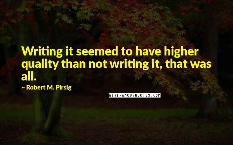 Robert M. Pirsig quotes: Writing it seemed to have higher quality than not writing it, that was all.