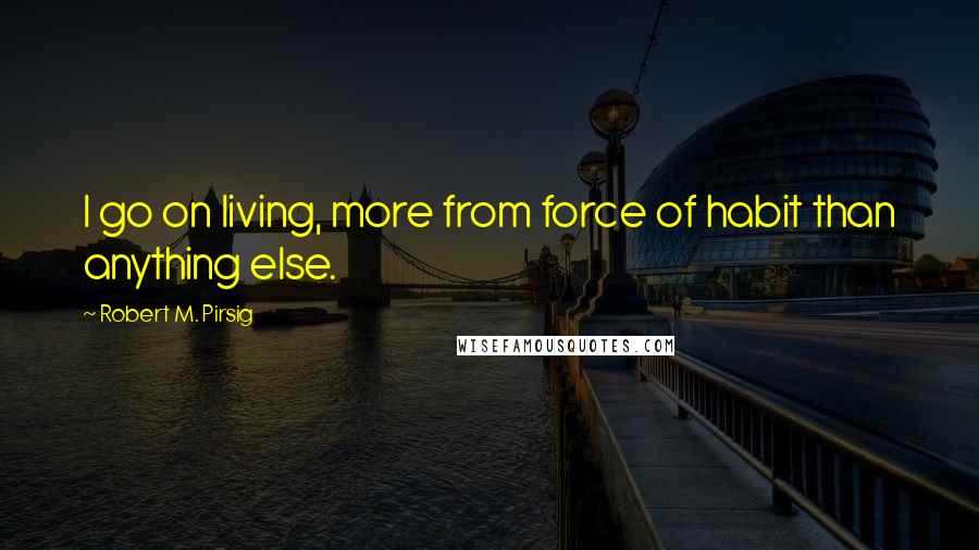 Robert M. Pirsig quotes: I go on living, more from force of habit than anything else.