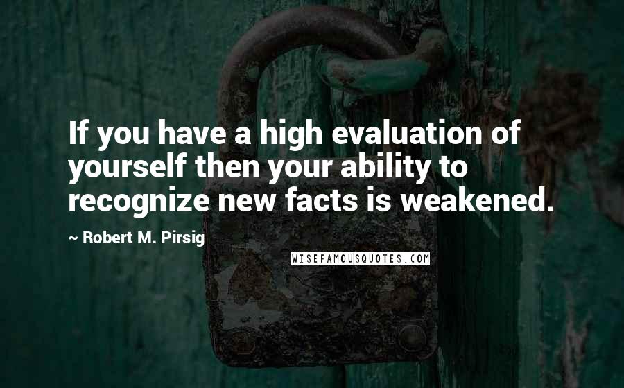 Robert M. Pirsig quotes: If you have a high evaluation of yourself then your ability to recognize new facts is weakened.