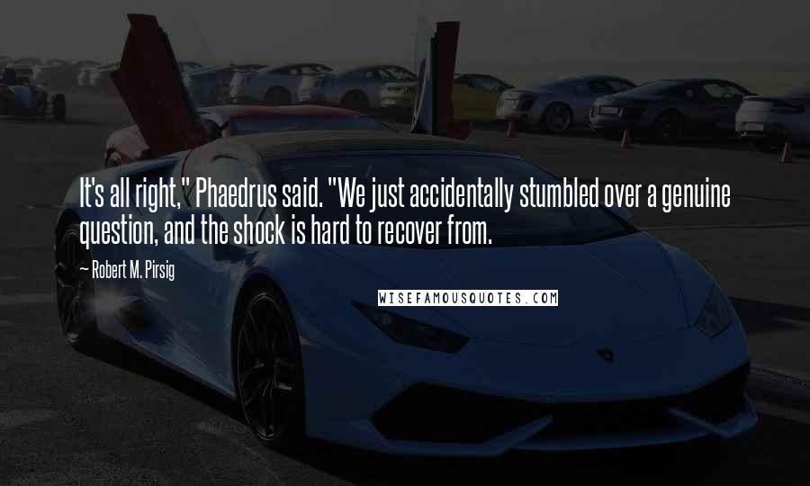 Robert M. Pirsig quotes: It's all right," Phaedrus said. "We just accidentally stumbled over a genuine question, and the shock is hard to recover from.