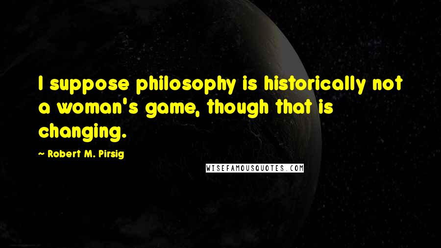 Robert M. Pirsig quotes: I suppose philosophy is historically not a woman's game, though that is changing.