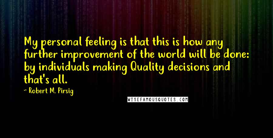 Robert M. Pirsig quotes: My personal feeling is that this is how any further improvement of the world will be done: by individuals making Quality decisions and that's all.