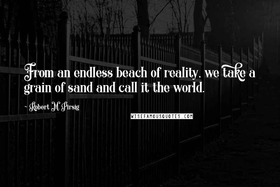 Robert M. Pirsig quotes: From an endless beach of reality, we take a grain of sand and call it the world.