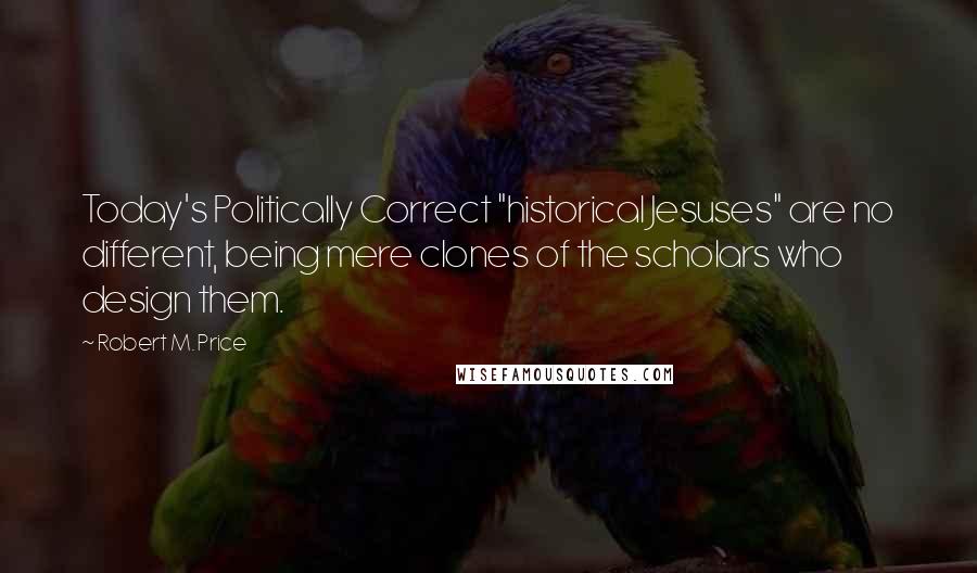 Robert M. Price quotes: Today's Politically Correct "historical Jesuses" are no different, being mere clones of the scholars who design them.