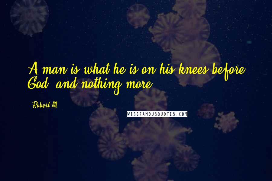 Robert M quotes: A man is what he is on his knees before God, and nothing more.