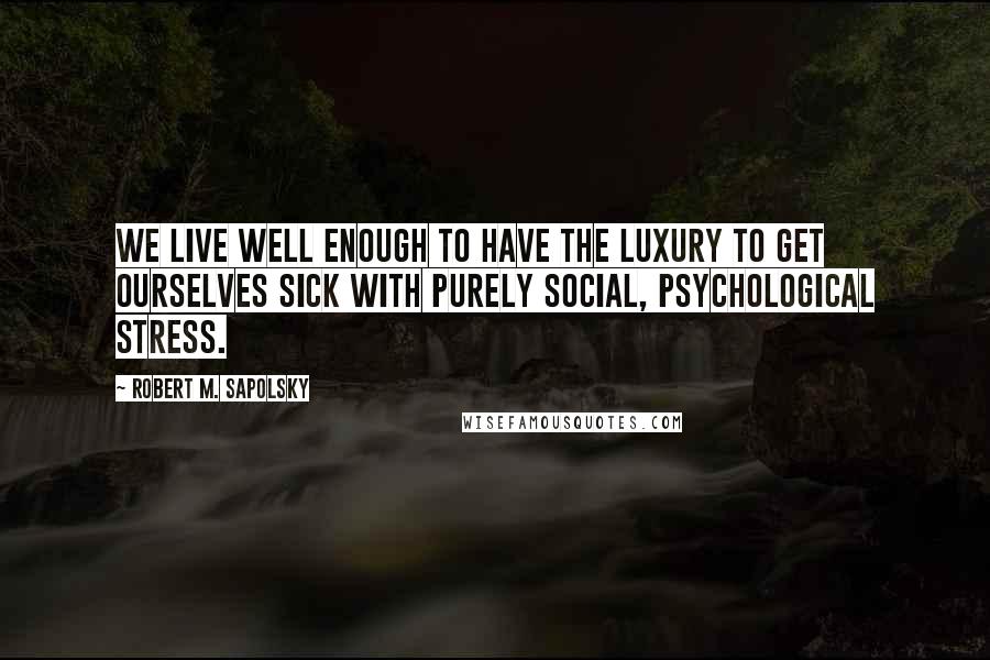 Robert M. Sapolsky quotes: We live well enough to have the luxury to get ourselves sick with purely social, psychological stress.