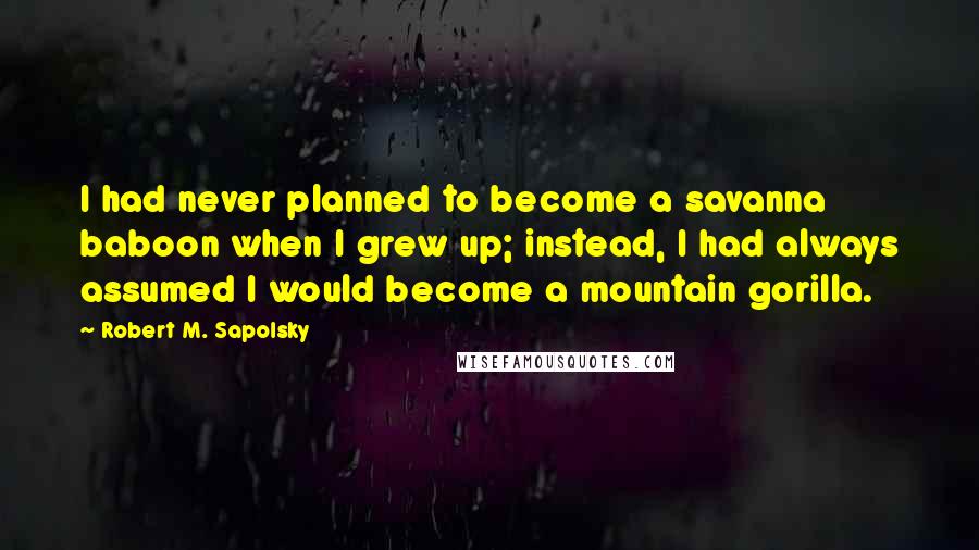 Robert M. Sapolsky quotes: I had never planned to become a savanna baboon when I grew up; instead, I had always assumed I would become a mountain gorilla.