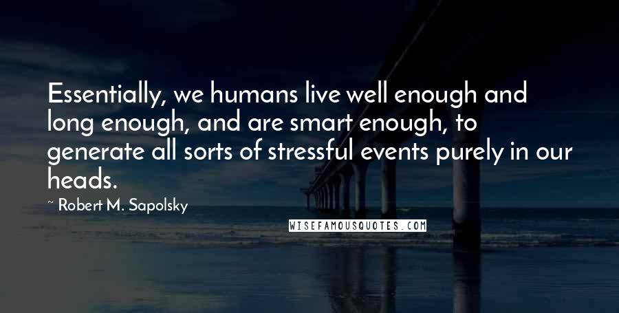 Robert M. Sapolsky quotes: Essentially, we humans live well enough and long enough, and are smart enough, to generate all sorts of stressful events purely in our heads. Robert M. Sapolsky quotes: Essentially, we humans live well enough and long enough, and are smart enough, to generate all sorts of stressful events purely in our heads.
