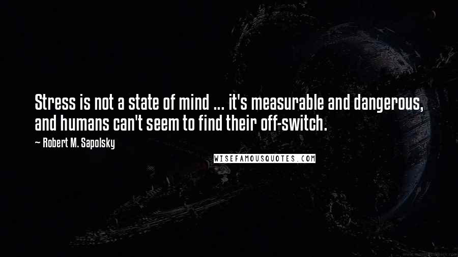 Robert M. Sapolsky quotes: Stress is not a state of mind ... it's measurable and dangerous, and humans can't seem to find their off-switch.