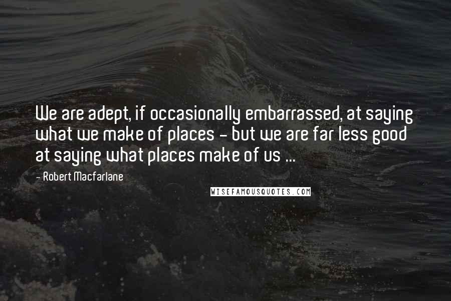 Robert Macfarlane quotes: We are adept, if occasionally embarrassed, at saying what we make of places - but we are far less good at saying what places make of us ...