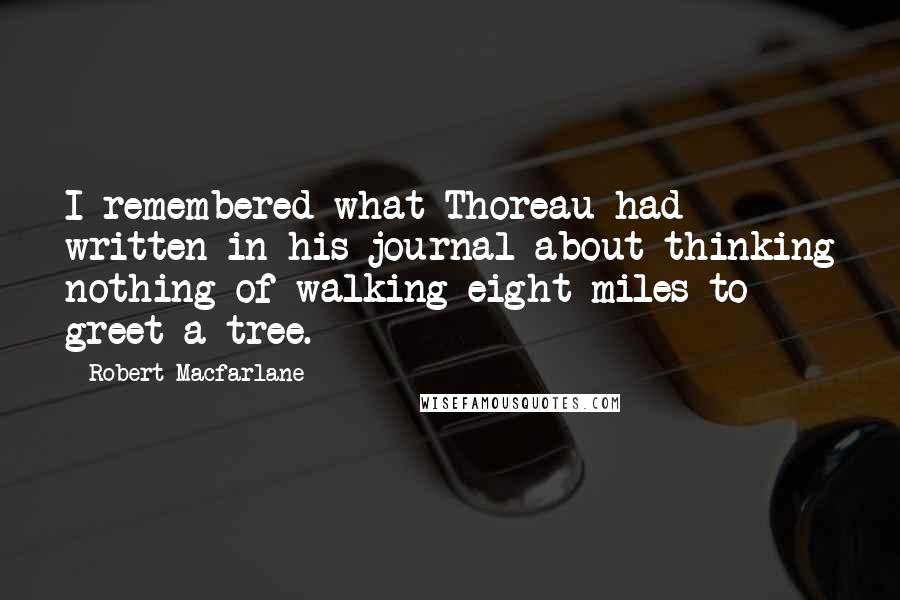 Robert Macfarlane quotes: I remembered what Thoreau had written in his journal about thinking nothing of walking eight miles to greet a tree.