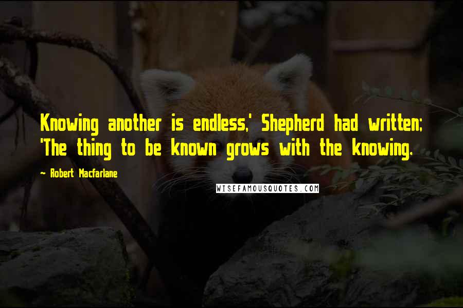 Robert Macfarlane quotes: Knowing another is endless,' Shepherd had written; 'The thing to be known grows with the knowing.