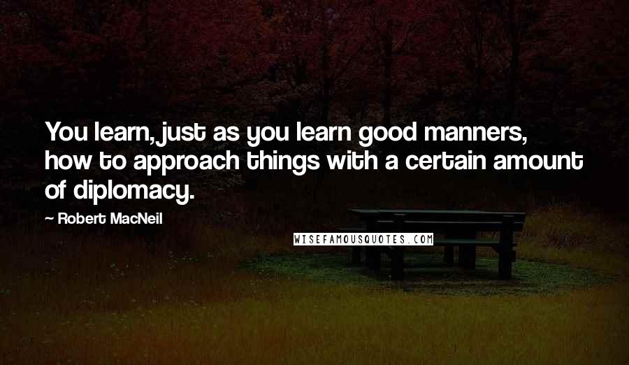 Robert MacNeil quotes: You learn, just as you learn good manners, how to approach things with a certain amount of diplomacy. Robert MacNeil quotes: You learn, just as you learn good manners, how to approach things with a certain amount of diplomacy.