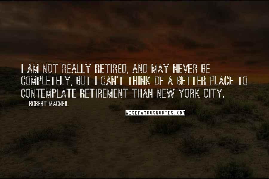 Robert MacNeil quotes: I am not really retired, and may never be completely, but I can't think of a better place to contemplate retirement than New York City. Robert MacNeil quotes: I am not really retired, and may never be completely, but I can't think of a better place to contemplate retirement than New York City.