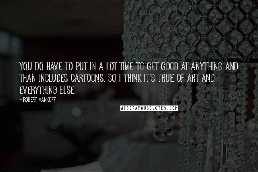 Robert Mankoff quotes: You do have to put in a lot time to get good at anything and than includes cartoons. So I think it's true of art and everything else.