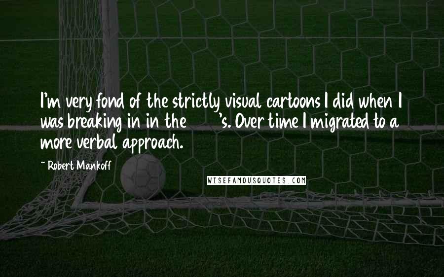 Robert Mankoff quotes: I'm very fond of the strictly visual cartoons I did when I was breaking in in the 1970's. Over time I migrated to a more verbal approach. Robert Mankoff quotes: I'm very fond of the strictly visual cartoons I did when I was breaking in in the 1970's. Over time I migrated to a more verbal approach.