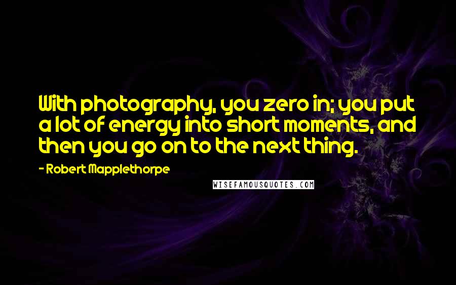 Robert Mapplethorpe quotes: With photography, you zero in; you put a lot of energy into short moments, and then you go on to the next thing.