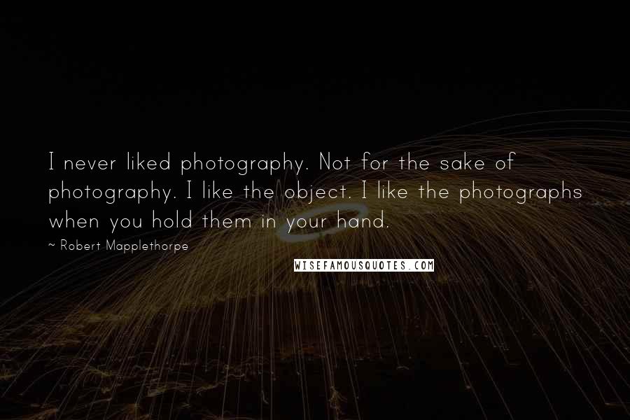 Robert Mapplethorpe quotes: I never liked photography. Not for the sake of photography. I like the object. I like the photographs when you hold them in your hand.