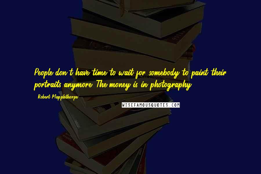 Robert Mapplethorpe quotes: People don't have time to wait for somebody to paint their portraits anymore. The money is in photography.