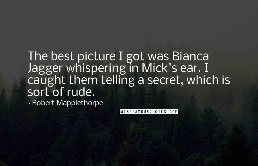 Robert Mapplethorpe quotes: The best picture I got was Bianca Jagger whispering in Mick's ear. I caught them telling a secret, which is sort of rude.