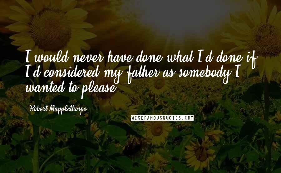 Robert Mapplethorpe quotes: I would never have done what I'd done if I'd considered my father as somebody I wanted to please.