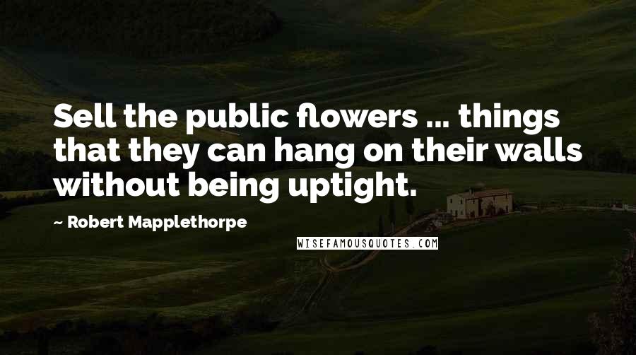 Robert Mapplethorpe quotes: Sell the public flowers ... things that they can hang on their walls without being uptight.
