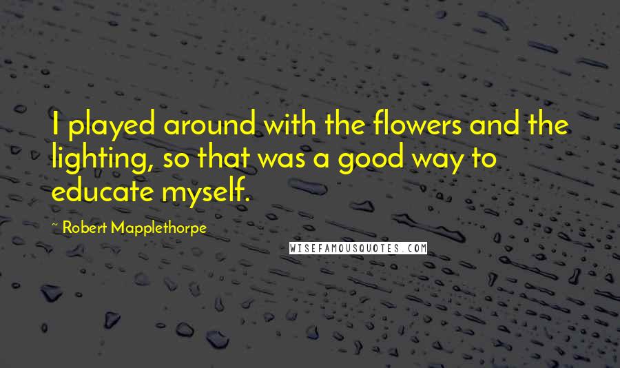 Robert Mapplethorpe quotes: I played around with the flowers and the lighting, so that was a good way to educate myself.