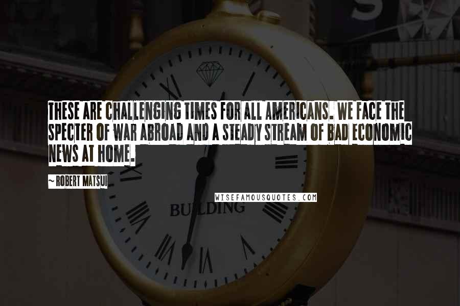 Robert Matsui quotes: These are challenging times for all Americans. We face the specter of war abroad and a steady stream of bad economic news at home. Robert Matsui quotes: These are challenging times for all Americans. We face the specter of war abroad and a steady stream of bad economic news at home.