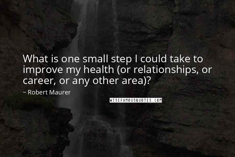 Robert Maurer quotes: What is one small step I could take to improve my health (or relationships, or career, or any other area)?