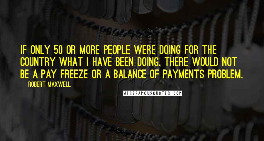 Robert Maxwell quotes: If only 50 or more people were doing for the country what I have been doing, there would not be a pay freeze or a balance of payments problem.