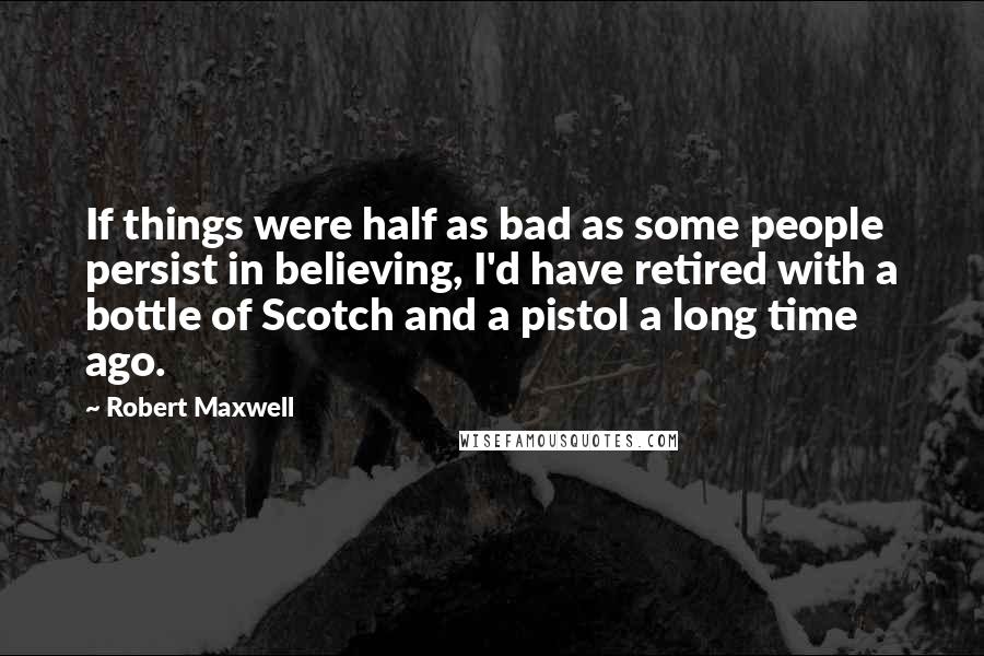Robert Maxwell quotes: If things were half as bad as some people persist in believing, I'd have retired with a bottle of Scotch and a pistol a long time ago.