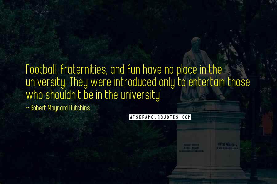 Robert Maynard Hutchins quotes: Football, fraternities, and fun have no place in the university. They were introduced only to entertain those who shouldn't be in the university.