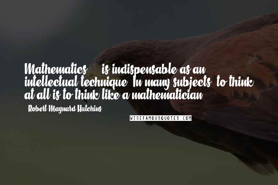 Robert Maynard Hutchins quotes: Mathematics ... is indispensable as an intellectual technique. In many subjects, to think at all is to think like a mathematician.
