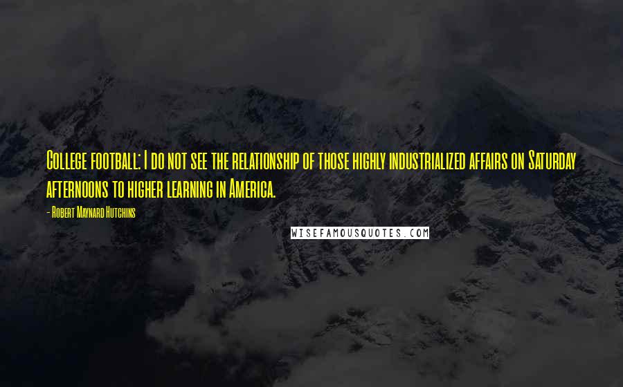 Robert Maynard Hutchins quotes: College football: I do not see the relationship of those highly industrialized affairs on Saturday afternoons to higher learning in America.