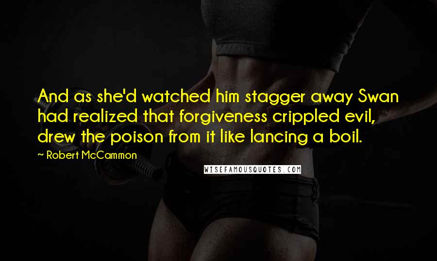 Robert McCammon quotes: And as she'd watched him stagger away Swan had realized that forgiveness crippled evil, drew the poison from it like lancing a boil.