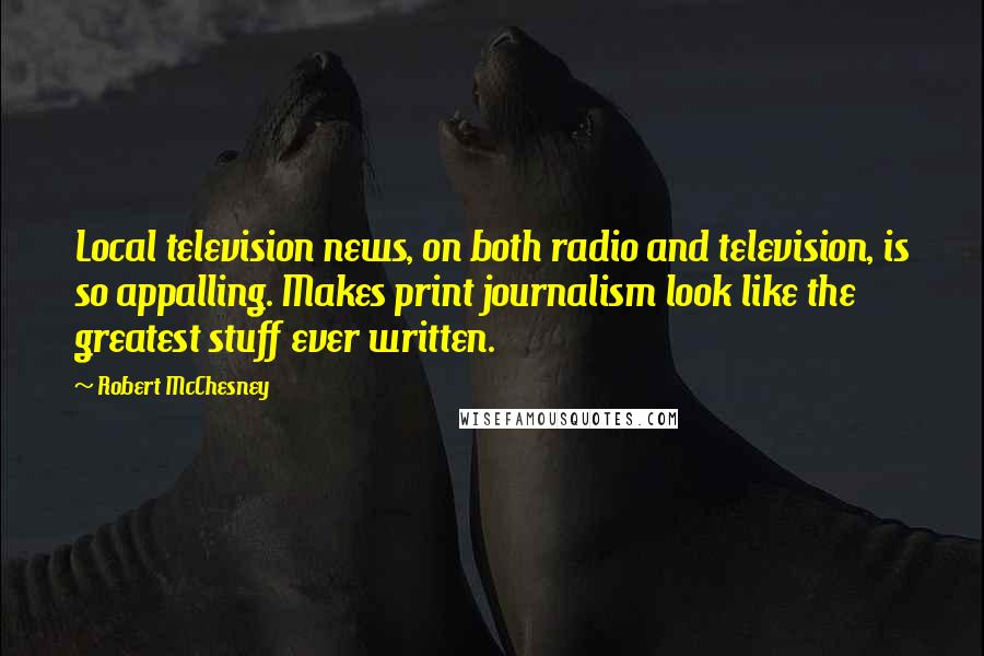 Robert McChesney quotes: Local television news, on both radio and television, is so appalling. Makes print journalism look like the greatest stuff ever written.