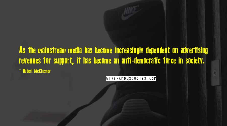 Robert McChesney quotes: As the mainstream media has become increasingly dependent on advertising revenues for support, it has become an anti-democratic force in society. Robert McChesney quotes: As the mainstream media has become increasingly dependent on advertising revenues for support, it has become an anti-democratic force in society.