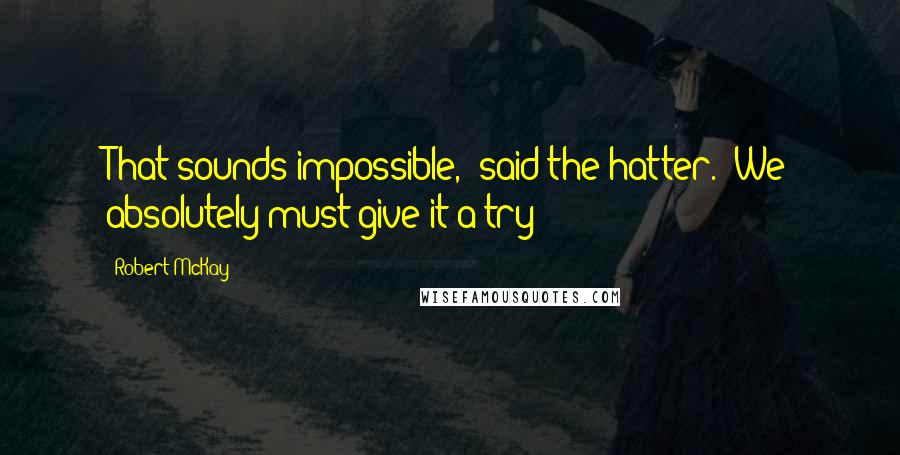 Robert McKay quotes: That sounds impossible," said the hatter. "We absolutely must give it a try!