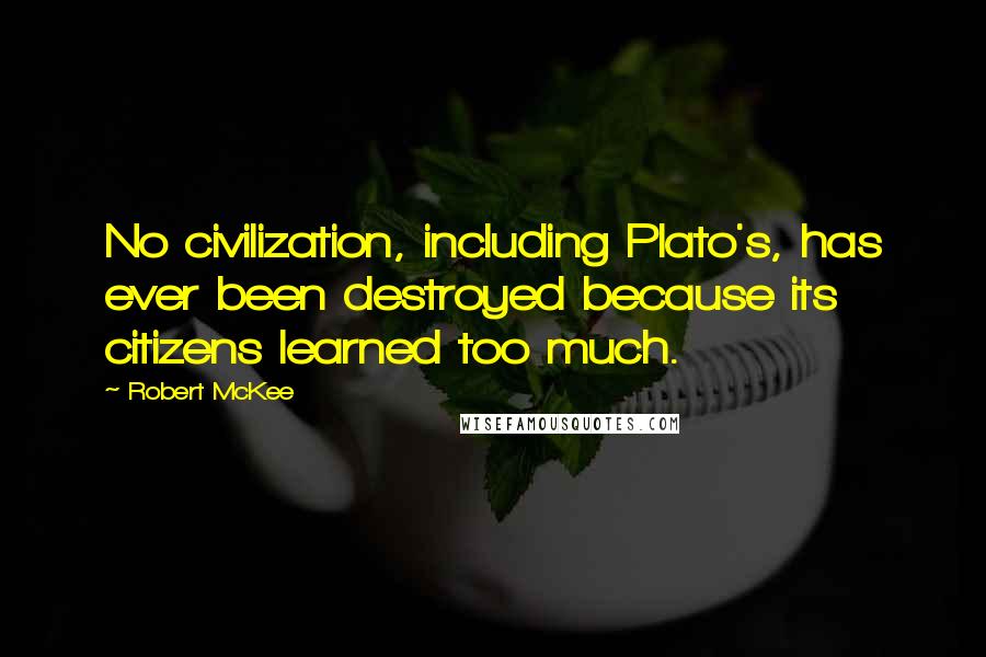 Robert McKee quotes: No civilization, including Plato's, has ever been destroyed because its citizens learned too much. Robert McKee quotes: No civilization, including Plato's, has ever been destroyed because its citizens learned too much.
