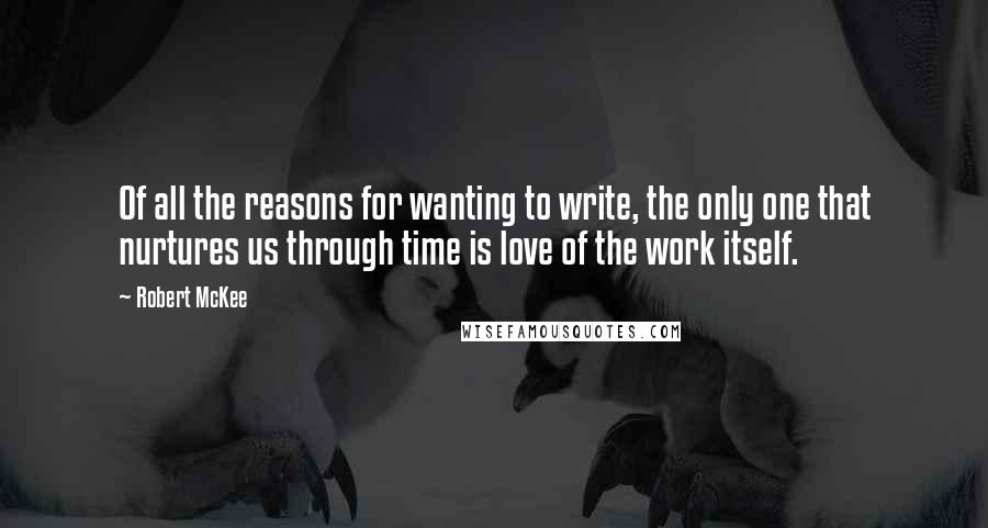 Robert McKee quotes: Of all the reasons for wanting to write, the only one that nurtures us through time is love of the work itself. Robert McKee quotes: Of all the reasons for wanting to write, the only one that nurtures us through time is love of the work itself.