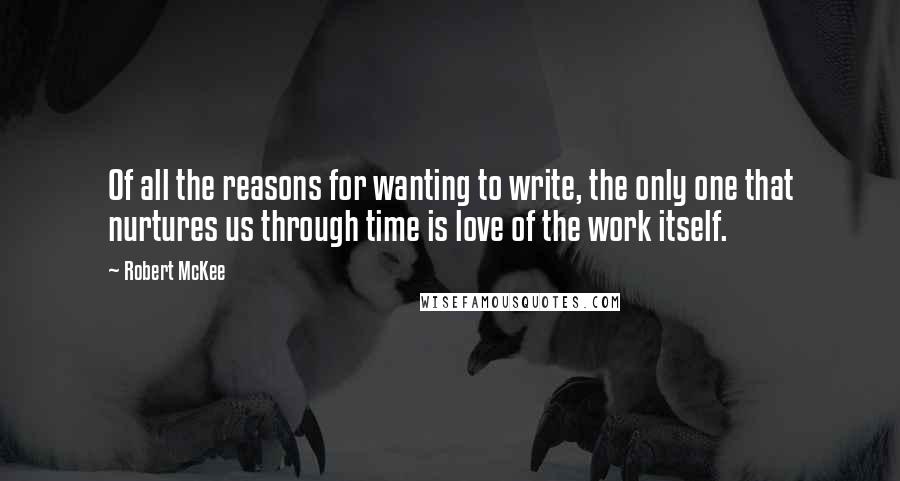 Robert McKee quotes: Of all the reasons for wanting to write, the only one that nurtures us through time is love of the work itself.