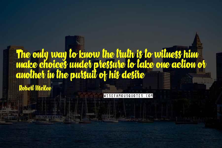 Robert McKee quotes: The only way to know the truth is to witness him make choices under pressure to take one action or another in the pursuit of his desire.